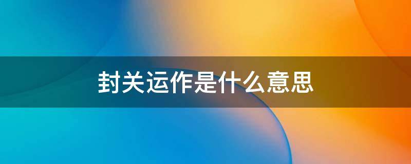封关运作是什么意思 自贸港封关运作是什么意思
