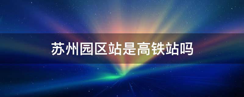 苏州园区站是高铁站吗 苏州园区站是高铁站吗还是火车