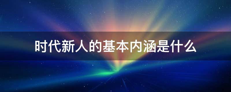 时代新人的基本内涵是什么 时代新人的基本内涵是什么意思