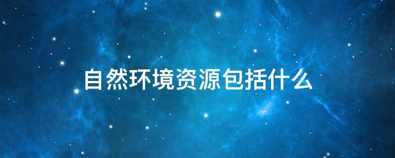 自然环境资源包括什么 自然环境资源包括经济资源吗