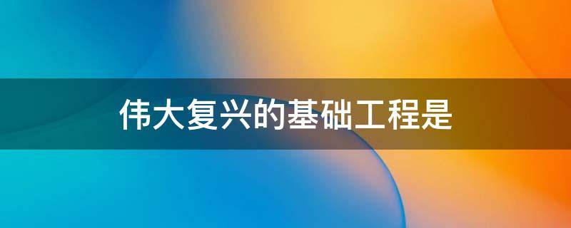 伟大复兴的基础工程是（中国伟大复兴的基础性工程是什么）