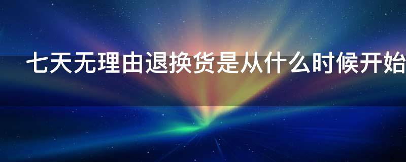 七天无理由退换货是从什么时候开始（七天无理由退换货是从什么时候开始算的）