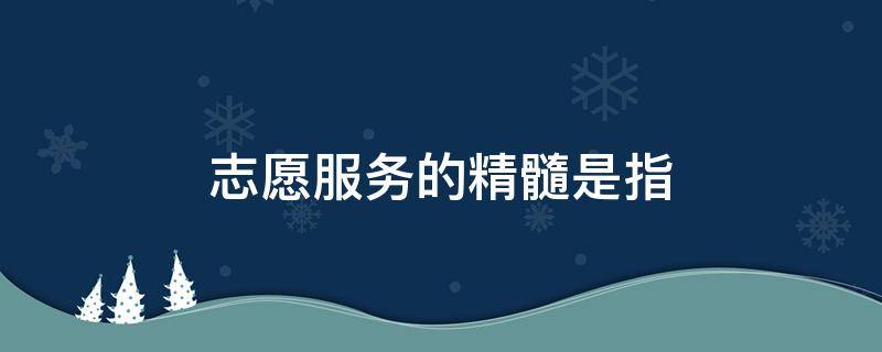 志愿服务的精髓是指（志愿服务的精髓所在）