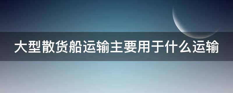 大型散货船运输主要用于什么运输 大型散货船运输主要用于什么运输系统