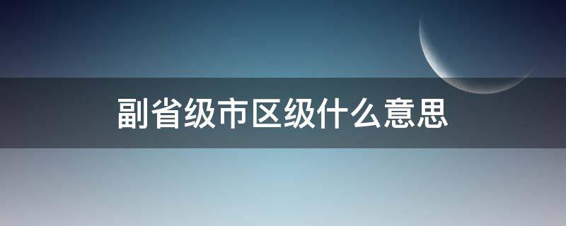 副省级市区级什么意思（副省级市辖区级别）