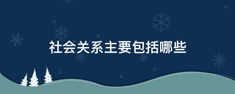 社会关系主要包括哪些（社会关系主要包括哪些人）