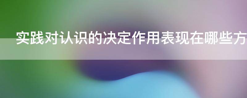 实践对认识的决定作用表现在哪些方面