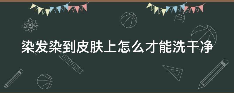 染发染到皮肤上怎么才能洗干净 染发染到皮肤上用什么能擦拭掉