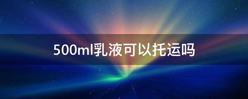 500ml乳液可以托运吗 500毫升的乳液可以托运吗