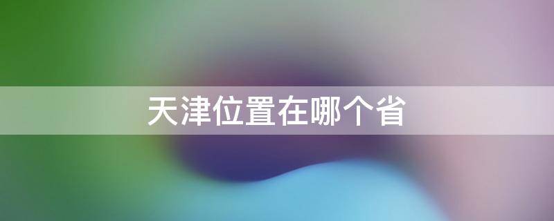 天津位置在哪个省 天津位置在哪个省内
