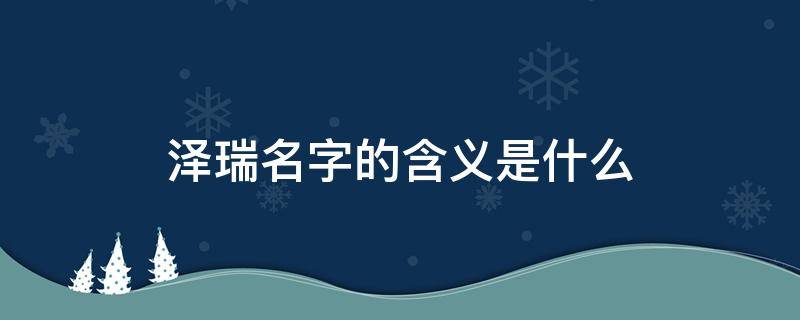 泽瑞名字的含义是什么 泽瑞名字的含义是什么,属虎的2022年