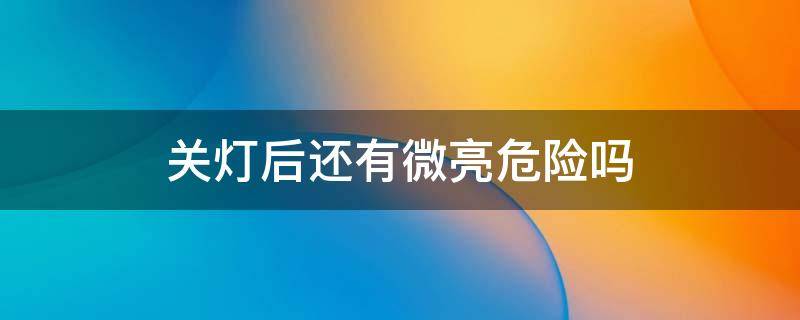 关灯后还有微亮危险吗 关灯后灯一直微亮费电吗