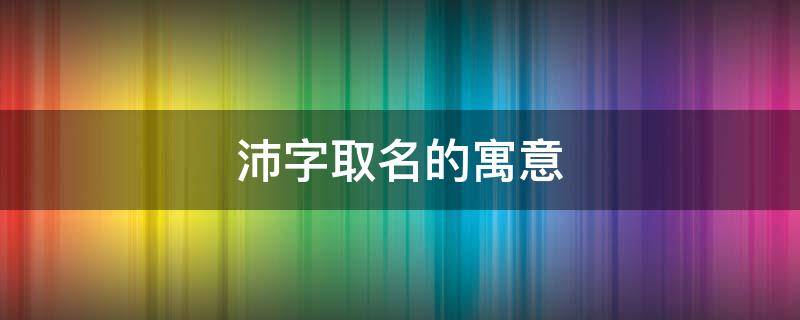 沛字取名的寓意 沛字取名的寓意男孩名字