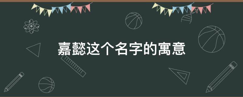 嘉懿这个名字的寓意 嘉懿这个名字的寓意及含义