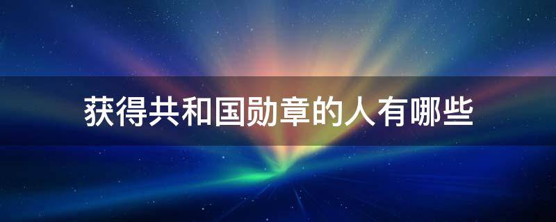 获得共和国勋章的人有哪些（获得共和国勋章的人有哪些事迹）