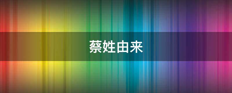 蔡姓由来（蔡姓由来和历史名人）